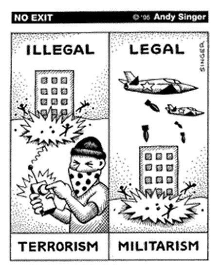 cartoon by Andy Singer - 'Terrorism' versus 'Militarism'.  It has two panels - the first panel has the word 'illegal' above the picture and the word 'terrorism' below it.  The picture shows a building being blown up, with little human figures around the building being blown away by the explosion.  A masked man in the foreground is pressing a button on a remote control device which has detonated the bomb.  The second panel has the word 'legal' above the picture and the word 'militarism' below it.  It shows the exact same building being blown up with the same little human figures being blown away, but this time there are two U.S. Air Force jets flying above, dropping bombs on the people below.